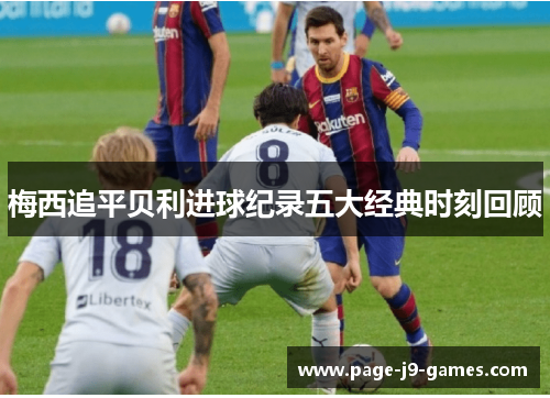 梅西追平贝利进球纪录五大经典时刻回顾