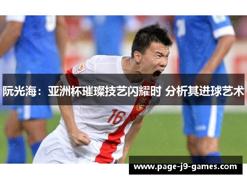 阮光海：亚洲杯璀璨技艺闪耀时 分析其进球艺术