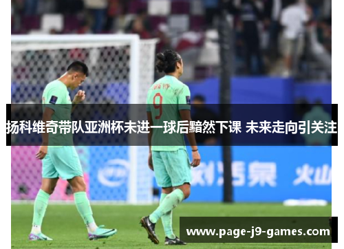 扬科维奇带队亚洲杯未进一球后黯然下课 未来走向引关注