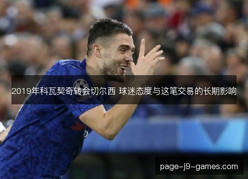 2019年科瓦契奇转会切尔西 球迷态度与这笔交易的长期影响 2019年科瓦契奇转会切尔西 球迷态度与这笔交易的长期影响